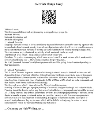 Network Design Essay
3 General Ideas:
The three general ideas which are interesting to my preference would be,
Network Security
Network Architecture and
Artificial Intelligence
1. Network Security:
Keeping a network secured is always mandatory because information cannot be share by a person who
is unauthorized and network security is an advanced procedure where it will prevent possible access or
misuse of information on network or modify any data on the network without having an access to it.
There are several ways of network security by which a network can be secured.
The three sub areas which I have selected in Network Security are,
Data Loss Prevention: Any company which has a network and few work stations which work on this
network should make sure ... Show more content on Helpwriting.net ...
So, NAC (Network Access Control) is the process which will be giving limited access depending on
their designation.
2. Network Architecture:
This is one of the most important phase while creating a secured network. Network architecture will
discuss the design of network which has both software and hardware connectivity along with process
of transmission and communications in both wired or wireless networks. There are few topologies
(star, bus, loop or mesh) and types of networks (LAN, WAN or MAN) which are to be considered and
then need to work on the architecture accordingly.
The three sub areas which I have selected for Network Architecture are,
Planning of Network Design: A proper planning of a network design will always lead to better results.
Planning should be done in such a way that network should always run properly and should be secured
24/7. Strong firewalls and updated components are to be picked for proper planning of network. There
should always be a space in network so that we can either expand or add few more components to
network which will make network even more big. Blueprints of networks must be made prior to
network design because they are the ones which will be helpful in designing the actual network.
Data Transfers within the network: Making sure that data is
... Get more on HelpWriting.net ...
 