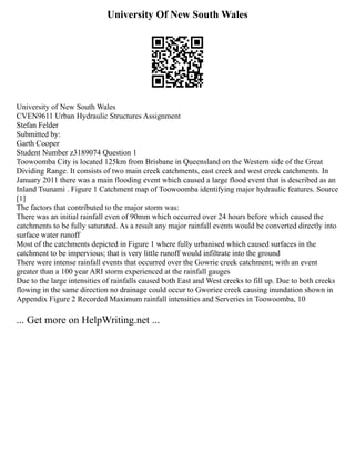 University Of New South Wales
University of New South Wales
CVEN9611 Urban Hydraulic Structures Assignment
Stefan Felder
Submitted by:
Garth Cooper
Student Number z3189074 Question 1
Toowoomba City is located 125km from Brisbane in Queensland on the Western side of the Great
Dividing Range. It consists of two main creek catchments, east creek and west creek catchments. In
January 2011 there was a main flooding event which caused a large flood event that is described as an
Inland Tsunami . Figure 1 Catchment map of Toowoomba identifying major hydraulic features. Source
[1]
The factors that contributed to the major storm was:
There was an initial rainfall even of 90mm which occurred over 24 hours before which caused the
catchments to be fully saturated. As a result any major rainfall events would be converted directly into
surface water runoff
Most of the catchments depicted in Figure 1 where fully urbanised which caused surfaces in the
catchment to be impervious; that is very little runoff would infiltrate into the ground
There were intense rainfall events that occurred over the Gowrie creek catchment; with an event
greater than a 100 year ARI storm experienced at the rainfall gauges
Due to the large intensities of rainfalls caused both East and West creeks to fill up. Due to both creeks
flowing in the same direction no drainage could occur to Gworiee creek causing inundation shown in
Appendix Figure 2 Recorded Maximum rainfall intensities and Serveries in Toowoomba, 10
... Get more on HelpWriting.net ...
 