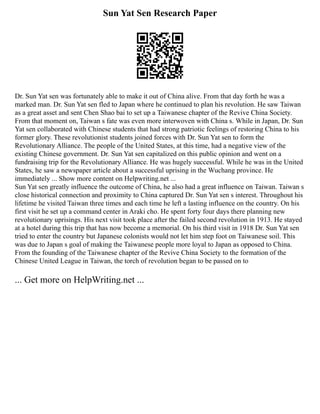 Sun Yat Sen Research Paper
Dr. Sun Yat sen was fortunately able to make it out of China alive. From that day forth he was a
marked man. Dr. Sun Yat sen fled to Japan where he continued to plan his revolution. He saw Taiwan
as a great asset and sent Chen Shao bai to set up a Taiwanese chapter of the Revive China Society.
From that moment on, Taiwan s fate was even more interwoven with China s. While in Japan, Dr. Sun
Yat sen collaborated with Chinese students that had strong patriotic feelings of restoring China to his
former glory. These revolutionist students joined forces with Dr. Sun Yat sen to form the
Revolutionary Alliance. The people of the United States, at this time, had a negative view of the
existing Chinese government. Dr. Sun Yat sen capitalized on this public opinion and went on a
fundraising trip for the Revolutionary Alliance. He was hugely successful. While he was in the United
States, he saw a newspaper article about a successful uprising in the Wuchang province. He
immediately ... Show more content on Helpwriting.net ...
Sun Yat sen greatly influence the outcome of China, he also had a great influence on Taiwan. Taiwan s
close historical connection and proximity to China captured Dr. Sun Yat sen s interest. Throughout his
lifetime he visited Taiwan three times and each time he left a lasting influence on the country. On his
first visit he set up a command center in Araki cho. He spent forty four days there planning new
revolutionary uprisings. His next visit took place after the failed second revolution in 1913. He stayed
at a hotel during this trip that has now become a memorial. On his third visit in 1918 Dr. Sun Yat sen
tried to enter the country but Japanese colonists would not let him step foot on Taiwanese soil. This
was due to Japan s goal of making the Taiwanese people more loyal to Japan as opposed to China.
From the founding of the Taiwanese chapter of the Revive China Society to the formation of the
Chinese United League in Taiwan, the torch of revolution began to be passed on to
... Get more on HelpWriting.net ...
 