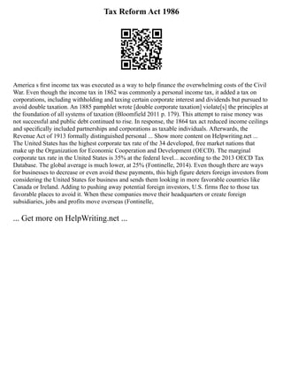 Tax Reform Act 1986
America s ﬁrst income tax was executed as a way to help finance the overwhelming costs of the Civil
War. Even though the income tax in 1862 was commonly a personal income tax, it added a tax on
corporations, including withholding and taxing certain corporate interest and dividends but pursued to
avoid double taxation. An 1885 pamphlet wrote [double corporate taxation] violate[s] the principles at
the foundation of all systems of taxation (Bloomfield 2011 p. 179). This attempt to raise money was
not successful and public debt continued to rise. In response, the 1864 tax act reduced income ceilings
and speciﬁcally included partnerships and corporations as taxable individuals. Afterwards, the
Revenue Act of 1913 formally distinguished personal ... Show more content on Helpwriting.net ...
The United States has the highest corporate tax rate of the 34 developed, free market nations that
make up the Organization for Economic Cooperation and Development (OECD). The marginal
corporate tax rate in the United States is 35% at the federal level... according to the 2013 OECD Tax
Database. The global average is much lower, at 25% (Fontinelle, 2014). Even though there are ways
for businesses to decrease or even avoid these payments, this high figure deters foreign investors from
considering the United States for business and sends them looking in more favorable countries like
Canada or Ireland. Adding to pushing away potential foreign investors, U.S. firms flee to those tax
favorable places to avoid it. When these companies move their headquarters or create foreign
subsidiaries, jobs and profits move overseas (Fontinelle,
... Get more on HelpWriting.net ...
 