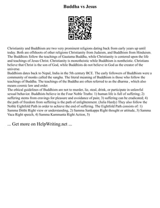 Buddha vs Jesus
Christianity and Buddhism are two very prominent religions dating back from early years up until
today. Both are offshoots of other religions Christianity from Judaism, and Buddhism from Hinduism.
The Buddhists follow the teachings of Gautama Buddha, while Christianity is centered upon the life
and teachings of Jesus Christ. Christianity is monotheistic while Buddhism is nontheistic. Christians
believe that Christ is the son of God, while Buddhists do not believe in God as the creator of the
universe.
Buddhism dates back to Nepal, India in the 5th century BCE. The early followers of Buddhism were a
community of monks called the sangha. The literal meaning of Buddhism is those who follow the
teachings of Buddha. The teachings of the Buddha are often referred to as the dharma , which also
means cosmic law and order.
The ethical guidelines of Buddhism are not to murder, lie, steal, drink, or participate in unlawful
sexual behavior. Buddhists believe in the Four Noble Truths: 1) human life is full of suffering; 2)
suffering stems from cravings for pleasure and avoidance of pain; 3) suffering can be eradicated; 4)
the path of freedom from suffering is the path of enlightenment. (Julia Hardy) They also follow the
Noble Eightfold Path in order to achieve the end of suffering. The Eightfold Path consists of: 1)
Samma Ditthi Right view or understanding, 2) Samma Sankappa Right thought or attitude, 3) Samma
Vaca Right speech, 4) Samma Kammanta Right Action, 5)
... Get more on HelpWriting.net ...
 