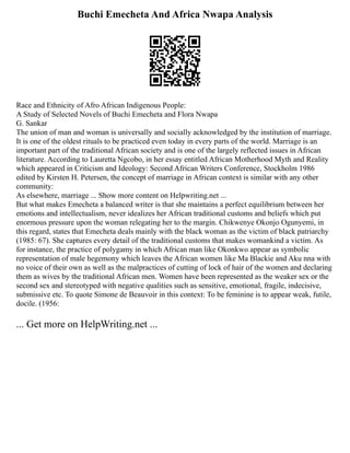 Buchi Emecheta And Africa Nwapa Analysis
Race and Ethnicity of Afro African Indigenous People:
A Study of Selected Novels of Buchi Emecheta and Flora Nwapa
G. Sankar
The union of man and woman is universally and socially acknowledged by the institution of marriage.
It is one of the oldest rituals to be practiced even today in every parts of the world. Marriage is an
important part of the traditional African society and is one of the largely reflected issues in African
literature. According to Lauretta Ngcobo, in her essay entitled African Motherhood Myth and Reality
which appeared in Criticism and Ideology: Second African Writers Conference, Stockholm 1986
edited by Kirsten H. Petersen, the concept of marriage in African context is similar with any other
community:
As elsewhere, marriage ... Show more content on Helpwriting.net ...
But what makes Emecheta a balanced writer is that she maintains a perfect equilibrium between her
emotions and intellectualism, never idealizes her African traditional customs and beliefs which put
enormous pressure upon the woman relegating her to the margin. Chikwenye Okonjo Ogunyemi, in
this regard, states that Emecheta deals mainly with the black woman as the victim of black patriarchy
(1985: 67). She captures every detail of the traditional customs that makes womankind a victim. As
for instance, the practice of polygamy in which African man like Okonkwo appear as symbolic
representation of male hegemony which leaves the African women like Ma Blackie and Aku nna with
no voice of their own as well as the malpractices of cutting of lock of hair of the women and declaring
them as wives by the traditional African men. Women have been represented as the weaker sex or the
second sex and stereotyped with negative qualities such as sensitive, emotional, fragile, indecisive,
submissive etc. To quote Simone de Beauvoir in this context: To be feminine is to appear weak, futile,
docile. (1956:
... Get more on HelpWriting.net ...
 