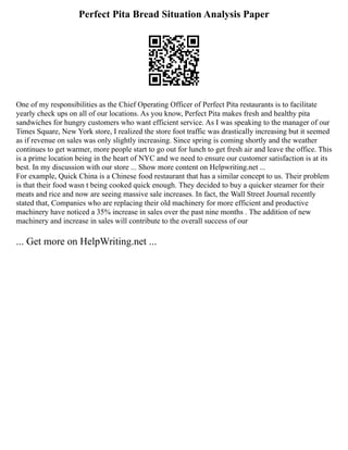 Perfect Pita Bread Situation Analysis Paper
One of my responsibilities as the Chief Operating Officer of Perfect Pita restaurants is to facilitate
yearly check ups on all of our locations. As you know, Perfect Pita makes fresh and healthy pita
sandwiches for hungry customers who want efficient service. As I was speaking to the manager of our
Times Square, New York store, I realized the store foot traffic was drastically increasing but it seemed
as if revenue on sales was only slightly increasing. Since spring is coming shortly and the weather
continues to get warmer, more people start to go out for lunch to get fresh air and leave the office. This
is a prime location being in the heart of NYC and we need to ensure our customer satisfaction is at its
best. In my discussion with our store ... Show more content on Helpwriting.net ...
For example, Quick China is a Chinese food restaurant that has a similar concept to us. Their problem
is that their food wasn t being cooked quick enough. They decided to buy a quicker steamer for their
meats and rice and now are seeing massive sale increases. In fact, the Wall Street Journal recently
stated that, Companies who are replacing their old machinery for more efficient and productive
machinery have noticed a 35% increase in sales over the past nine months . The addition of new
machinery and increase in sales will contribute to the overall success of our
... Get more on HelpWriting.net ...
 