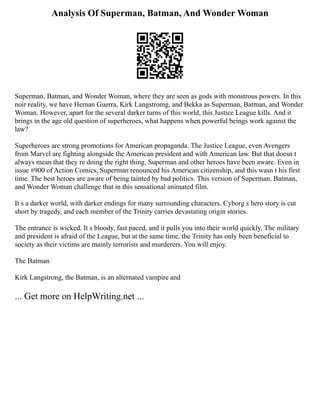 Analysis Of Superman, Batman, And Wonder Woman
Superman, Batman, and Wonder Woman, where they are seen as gods with monstrous powers. In this
noir reality, we have Hernan Guerra, Kirk Langstromg, and Bekka as Superman, Batman, and Wonder
Woman. However, apart for the several darker turns of this world, this Justice League kills. And it
brings in the age old question of superheroes, what happens when powerful beings work against the
law?
Superheroes are strong promotions for American propaganda. The Justice League, even Avengers
from Marvel are fighting alongside the American president and with American law. But that doesn t
always mean that they re doing the right thing. Superman and other heroes have been aware. Even in
issue #900 of Action Comics, Superman renounced his American citizenship, and this wasn t his first
time. The best heroes are aware of being tainted by bad politics. This version of Superman, Batman,
and Wonder Woman challenge that in this sensational animated film.
It s a darker world, with darker endings for many surrounding characters. Cyborg s hero story is cut
short by tragedy, and each member of the Trinity carries devastating origin stories.
The entrance is wicked. It s bloody, fast paced, and it pulls you into their world quickly. The military
and president is afraid of the League, but at the same time, the Trinity has only been beneficial to
society as their victims are mainly terrorists and murderers. You will enjoy.
The Batman
Kirk Langstrong, the Batman, is an alternated vampire and
... Get more on HelpWriting.net ...
 