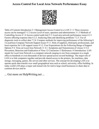 Access Control For Local Area Network Performance Essay
Table of Contents Introduction 2 1.Management Access Control to a LAN 2 1.1 Three resources
access can be managed 3 1.2 Access Level of users, operators and administrators 3 1.3 Methods of
Controlling Access 4 1.4 Access control audit trail 5 2. Local area network performance issues 6 2.1
Factors affecting response time 6 2.2. Analyzing Data and identifying problems 7 2.3. Use of
diagnostic tools to collect data 7 2.4. Compare methods for improving performance of the following 8
3.LocalArea Computer Network Support Issues 9 3.1. Role of suppliers, third party professionals, and
local expertise for LAN support issues 9 3.2. User Expectations for the Following Range of Support
Options 9 4. Virus on Local Area Network 11 4.1. Symptoms and Transmission of viruses 11 4.2
Prevention, Detection and Eradication of Virus 12 Conclusion 13 References 14 Introduction: LAN
stands for Local Area Network is a computer network ranging in size from computers in a single
office to hundreds or even thousands of devices spread across several buildings. The major role of
LAN is to link computers together and provide shared access to the printers, fax machines, data
storage, messaging, games, file servers and other services. The concept for developing LAN is to
operate quick data transfer over small geographical area such as school, university, office building. In
today world LAN plays a major and mutual role for mid to large sized businesses to share data to
common devices and its
... Get more on HelpWriting.net ...
 