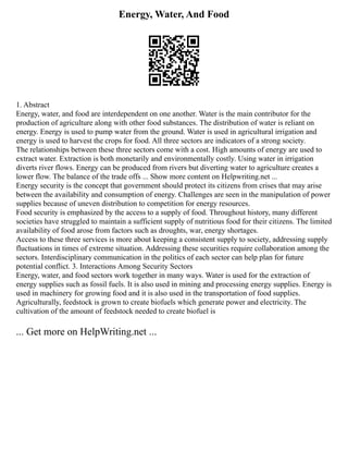 Energy, Water, And Food
1. Abstract
Energy, water, and food are interdependent on one another. Water is the main contributor for the
production of agriculture along with other food substances. The distribution of water is reliant on
energy. Energy is used to pump water from the ground. Water is used in agricultural irrigation and
energy is used to harvest the crops for food. All three sectors are indicators of a strong society.
The relationships between these three sectors come with a cost. High amounts of energy are used to
extract water. Extraction is both monetarily and environmentally costly. Using water in irrigation
diverts river flows. Energy can be produced from rivers but diverting water to agriculture creates a
lower flow. The balance of the trade offs ... Show more content on Helpwriting.net ...
Energy security is the concept that government should protect its citizens from crises that may arise
between the availability and consumption of energy. Challenges are seen in the manipulation of power
supplies because of uneven distribution to competition for energy resources.
Food security is emphasized by the access to a supply of food. Throughout history, many different
societies have struggled to maintain a sufficient supply of nutritious food for their citizens. The limited
availability of food arose from factors such as droughts, war, energy shortages.
Access to these three services is more about keeping a consistent supply to society, addressing supply
fluctuations in times of extreme situation. Addressing these securities require collaboration among the
sectors. Interdisciplinary communication in the politics of each sector can help plan for future
potential conflict. 3. Interactions Among Security Sectors
Energy, water, and food sectors work together in many ways. Water is used for the extraction of
energy supplies such as fossil fuels. It is also used in mining and processing energy supplies. Energy is
used in machinery for growing food and it is also used in the transportation of food supplies.
Agriculturally, feedstock is grown to create biofuels which generate power and electricity. The
cultivation of the amount of feedstock needed to create biofuel is
... Get more on HelpWriting.net ...
 