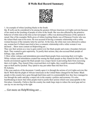 B Wells Red Record Summary
1. An example of whites lynching blacks in the South.
Ida. B wells can be considered to be among the greatest African American civil rights activists because
of her stand on the lynching of people of color in the South. She was also affected by the primitive
behavior of white men at the time as her newspaper s office was destroyed because of the opinion it
raised. One of the examples Wells gives of whites lynching blacks was of Ebenezer Fowler who was
the richest black man in his town. He was accused of having a romantic relationship with a white
woman because of the romantic letter he sent her. At the time, the white men were allowed to seduce
any woman but if a black man tried to have a romantic relationship with a white woman it was
declared ... Show more content on Helpwriting.net ...
They saw their actions as a way to gain control over the black people and create a boundary between
them. They wanted to gain superiority. To justify their actions, they also accused black people of
killings, rape, and theft.
3. How white violence and intimidation prevented black people from exercising their civil rights.
White violence and intimidation created fear among the black people as they feared for their lives. The
hostile environment against the black people was a major factor in preventing them from exercising
their civil rights. They feared if they exercised their civil rights, they would be accused of killings,
rape or theft and be lynched. They opted to stay put rather than risk their lives.
Hi Acheton,
I like your analysis of the document. I totally agree it is through the actions of civil rights activists like
Ida B. Wells that the plight of African Americans in the United States changed for the better. Black
people in this country have gone through hard times and it is commendable how they have managed to
rise through the ranks and play a major role in the country s politics and economy. It is also
heartbreaking to know that white people tried to justify their actions which were unacceptable in the
first place. Generally, I believe that the country has made large steps to reduce the racial gap and we
can say we are moving in the right
... Get more on HelpWriting.net ...
 