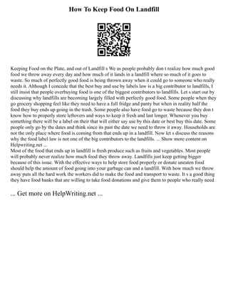 How To Keep Food On Landfill
Keeping Food on the Plate, and out of Landfill s We as people probably don t realize how much good
food we throw away every day and how much of it lands in a landfill where so much of it goes to
waste. So much of perfectly good food is being thrown away when it could go to someone who really
needs it. Although I concede that the best buy and use by labels law is a big contributor to landfills, I
still insist that people overbuying food is one of the biggest contributors to landfills. Let s start out by
discussing why landfills are becoming largely filled with perfectly good food. Some people when they
go grocery shopping feel like they need to have a full fridge and panty but when in reality half the
food they buy ends up going in the trash. Some people also have food go to waste because they don t
know how to properly store leftovers and ways to keep it fresh and last longer. Whenever you buy
something there will be a label on their that will either say use by this date or best buy this date. Some
people only go by the dates and think since its past the date we need to throw it away. Households are
not the only place where food is coming from that ends up in a landfill. Now let s discuss the reasons
why the food label law is not one of the big contributors to the landfills. ... Show more content on
Helpwriting.net ...
Most of the food that ends up in landfill is fresh produce such as fruits and vegetables. Most people
will probably never realize how much food they throw away. Landfills just keep getting bigger
because of this issue. With the effective ways to help store food properly or donate uneaten food
should help the amount of food going into your garbage can and a landfill. With how much we throw
away puts all the hard work the workers did to make the food and transport to waste. It s a good thing
they have food banks that are willing to take food donations and give them to people who really need
... Get more on HelpWriting.net ...
 