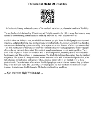 The Disocial Model Of Disability
1.1 Outline the history and development of the medical, social and psychosocial models of disability
The medical model of disability With the Age of Enlightenment in the 18th century there came a more
scientific understanding of the causes of disability and with it a sense of confidence in
medical science s ability to cure, or rehabilitate disabled people. Some disabled people were deemed
incurable and placed in long stay institutions and special schools. A notion of normality was based on
assessments of disability against normality (what a person can t do, instead of what a person can do.)
This does not take away the very necessary role of medical science in keeping many disabled people
alive/reducing pain and discomfort. The medical model sees disabled people as the problem. They
need to be adapted to fit into the world as it is. If this isn t possible, then they should have only their
basic needs met. The emphasis is on dependence. The disability is focused on, rather than the needs of
the person. The power to change disabled people appeared to lie with in the medical profession, with
talk of cures, normalisation and science. Often, disabled people s lives are handed over to these
professionals. Their decisions affect where disabled people go to school/what support they get/where
they live/if they can work. The Disability Movement points out how the built environment/society
imposes limitations on disabled people. Medical model thinking would say
... Get more on HelpWriting.net ...
 