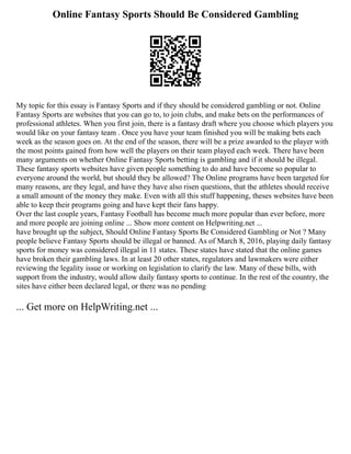 Online Fantasy Sports Should Be Considered Gambling
My topic for this essay is Fantasy Sports and if they should be considered gambling or not. Online
Fantasy Sports are websites that you can go to, to join clubs, and make bets on the performances of
professional athletes. When you first join, there is a fantasy draft where you choose which players you
would like on your fantasy team . Once you have your team finished you will be making bets each
week as the season goes on. At the end of the season, there will be a prize awarded to the player with
the most points gained from how well the players on their team played each week. There have been
many arguments on whether Online Fantasy Sports betting is gambling and if it should be illegal.
These fantasy sports websites have given people something to do and have become so popular to
everyone around the world, but should they be allowed? The Online programs have been targeted for
many reasons, are they legal, and have they have also risen questions, that the athletes should receive
a small amount of the money they make. Even with all this stuff happening, theses websites have been
able to keep their programs going and have kept their fans happy.
Over the last couple years, Fantasy Football has become much more popular than ever before, more
and more people are joining online ... Show more content on Helpwriting.net ...
have brought up the subject, Should Online Fantasy Sports Be Considered Gambling or Not ? Many
people believe Fantasy Sports should be illegal or banned. As of March 8, 2016, playing daily fantasy
sports for money was considered illegal in 11 states. These states have stated that the online games
have broken their gambling laws. In at least 20 other states, regulators and lawmakers were either
reviewing the legality issue or working on legislation to clarify the law. Many of these bills, with
support from the industry, would allow daily fantasy sports to continue. In the rest of the country, the
sites have either been declared legal, or there was no pending
... Get more on HelpWriting.net ...
 