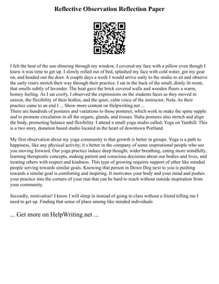 Reflective Observation Reflection Paper
I felt the heat of the sun shinning through my window, I covered my face with a pillow even though I
knew it was time to get up. I slowly rolled out of bed, splashed my face with cold water, got my gear
on, and headed out the door. A couple days a week I would arrive early to the studio to sit and observe
the early risers stretch their way through their practice. I sat in the back of the small, dimly lit room,
that smells subtly of lavender. The heat gave the brick covered walls and wooden floors a warm,
homey feeling. As I sat cozily, I observed the expressions on the students faces as they moved in
unison, the flexibility of their bodies, and the quiet, calm voice of the instructor, Nola. As their
practice came to an end I ... Show more content on Helpwriting.net ...
There are hundreds of postures and variations to those postures, which work to make the spine supple
and to promote circulation in all the organs, glands, and tissues. Haha postures also stretch and align
the body, promoting balance and flexibility. I attend a small yoga studio called, Yoga on Yamhill. This
is a two story, donation based studio located in the heart of downtown Portland.
My first observation about my yoga community is that growth is better in groups. Yoga is a path to
happiness, like any physical activity, it s better in the company of some inspirational people who see
you moving forward. Our yoga practice induce deep thought, wider breathing, eating more mindfully,
learning therapeutic concepts, making patient and conscious decisions about our bodies and lives, and
treating others with respect and kindness. This type of growing requires support of other like minded
people serving towards similar goals. Knowing that person in Down Dog next to you is pushing
towards a similar goal is comforting and inspiring. It motivates your body and your mind and pushes
your practice into the corners of your mat that can be hard to reach without outside inspiration from
your community.
Secondly, motivation! I know I will sleep in instead of going to class without a friend telling me I
need to get up. Finding that sense of place among like minded individuals
... Get more on HelpWriting.net ...
 