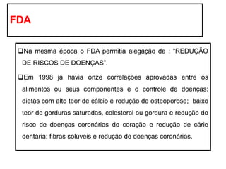 FDA
❑Na mesma época o FDA permitia alegação de : “REDUÇÃO
DE RISCOS DE DOENÇAS”.
❑Em 1998 já havia onze correlações aprovadas entre os
alimentos ou seus componentes e o controle de doenças:
dietas com alto teor de cálcio e redução de osteoporose; baixo
teor de gorduras saturadas, colesterol ou gordura e redução do
risco de doenças coronárias do coração e redução de cárie
dentária; fibras solúveis e redução de doenças coronárias.
 