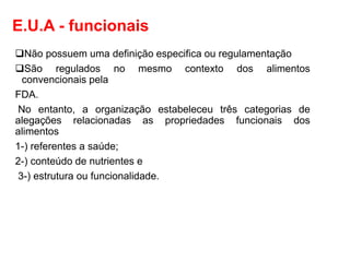 E.U.A - funcionais
❑Não possuem uma definição especifica ou regulamentação
❑São regulados no mesmo contexto dos alimentos
convencionais pela
FDA.
No entanto, a organização estabeleceu três categorias de
alegações relacionadas as propriedades funcionais dos
alimentos
1-) referentes a saúde;
2-) conteúdo de nutrientes e
3-) estrutura ou funcionalidade.
 