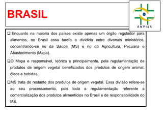 BRASIL
❑ Enquanto na maioria dos países existe apenas um órgão regulador para
alimentos, no Brasil essa tarefa e dividida entre diversos ministérios,
concentrando-se no da Saúde (MS) e no da Agricultura, Pecuária e
Abastecimento (Mapa).
❑O Mapa e responsável, teórica e principalmente, pela regulamentação de
produtos de origem vegetal beneficiados dos produtos de origem animal,
óleos e bebidas,
❑MS trata do restante dos produtos de origem vegetal. Essa divisão refere-se
ao seu processamento, pois toda a regulamentação referente a
comercialização dos produtos alimentícios no Brasil e de responsabilidade do
MS.
 
