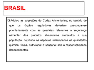 BRASIL
❑ Adotou as sugestões do Codex Alimentarius, no sentido de
que os órgãos reguladores deveriam preocupar-se
prioritariamente com as questões referentes a segurança
alimentar dos produtos alimentícios oferecidos a sua
população, deixando os aspectos relacionados as qualidades
quimica, física, nutricional e sensorial sob a responsabilidade
dos fabricantes.
 