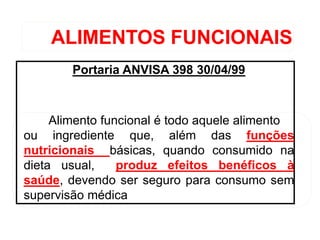 ALIMENTOS FUNCIONAIS
Portaria ANVISA 398 30/04/99
Alimento funcional é todo aquele alimento
ou ingrediente que, além das funções
nutricionais básicas, quando consumido na
dieta usual, produz efeitos benéficos à
saúde, devendo ser seguro para consumo sem
supervisão médica
 