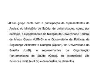 ❑Esse grupo conta com a participação de representantes da
Anvisa, do Ministério de Saúde, de universidades, como, por
exemplo, o Departamento de Nutrição da Universidade Federal
de Minas Gerais (UFMG) e o Observatório de Politicas de
Segurança Alimentar e Nutrição (Opsan), da Universidade de
Brasília (UnB), e representantes da Organização
Pan-americana de Saúde (Opas), do International Life
Sciences Institute (ILSI) e da indústria de alimentos.
 