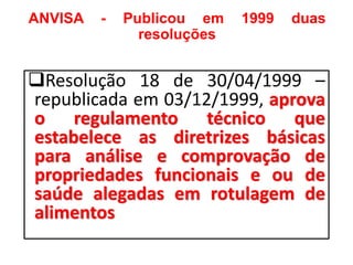 ANVISA - Publicou em 1999 duas
resoluções
❑Resolução 18 de 30/04/1999 –
republicada em 03/12/1999, aprova
o regulamento técnico que
estabelece as diretrizes básicas
para análise e comprovação de
propriedades funcionais e ou de
saúde alegadas em rotulagem de
alimentos
 