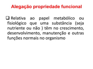 Alegação propriedade funcional
❑ Relativa ao papel metabólico ou
fisiológico que uma substância (seja
nutriente ou não ) têm no crescimento,
desenvolvimento, manutenção e outras
funções normais no organismo
 