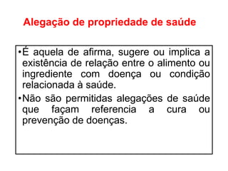 Alegação de propriedade de saúde
•É aquela de afirma, sugere ou implica a
existência de relação entre o alimento ou
ingrediente com doença ou condição
relacionada à saúde.
•Não são permitidas alegações de saúde
que façam referencia a cura ou
prevenção de doenças.
 