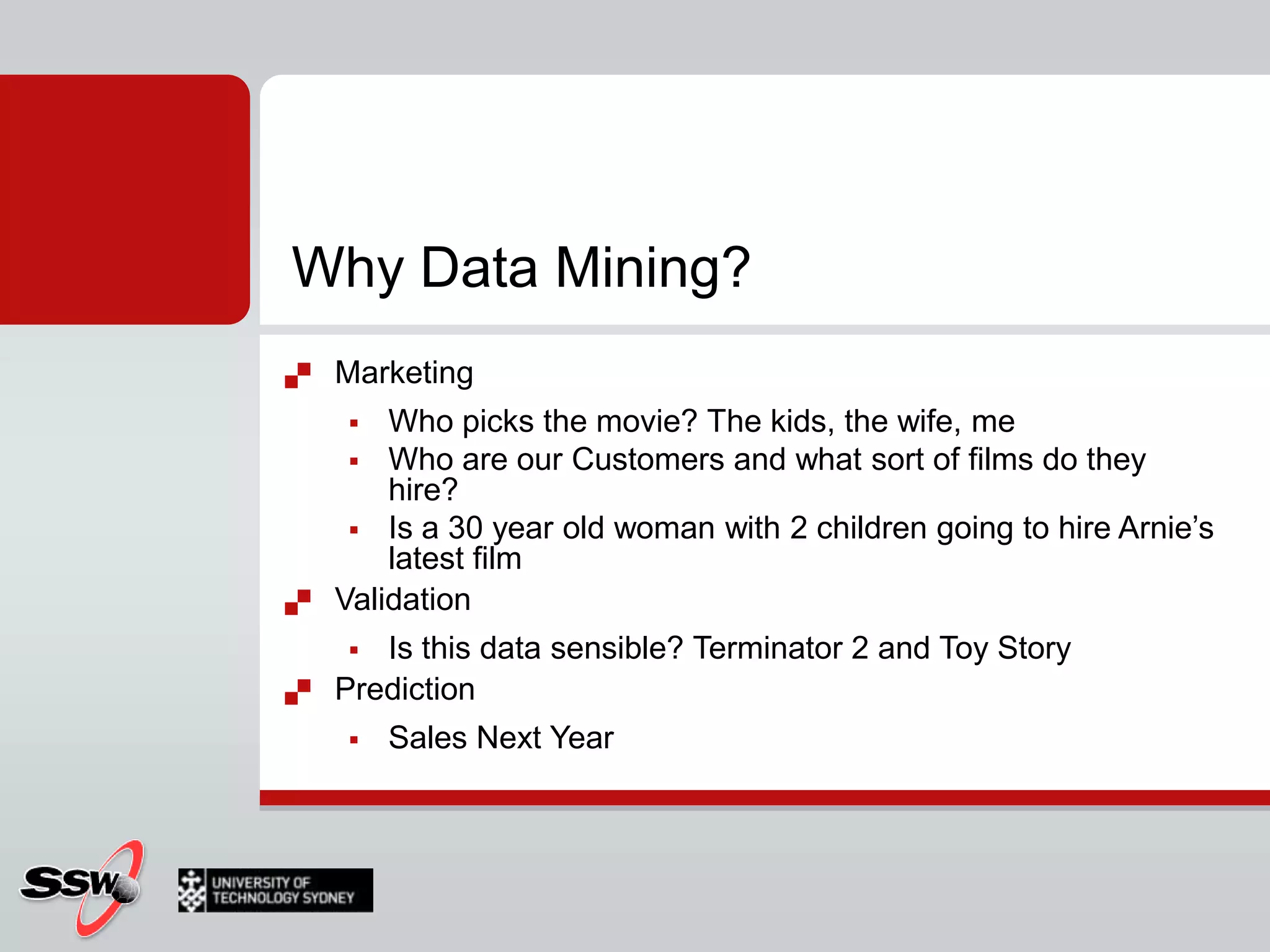 Why Data Mining?MarketingWho picks the movie? The kids, the wife, meWho are our Customers and what sort of films do they hire?Is a 30 year old woman with 2 children going to hire Arnie’s latest filmValidationIs this data sensible? Terminator 2 and Toy StoryPredictionSales Next Year