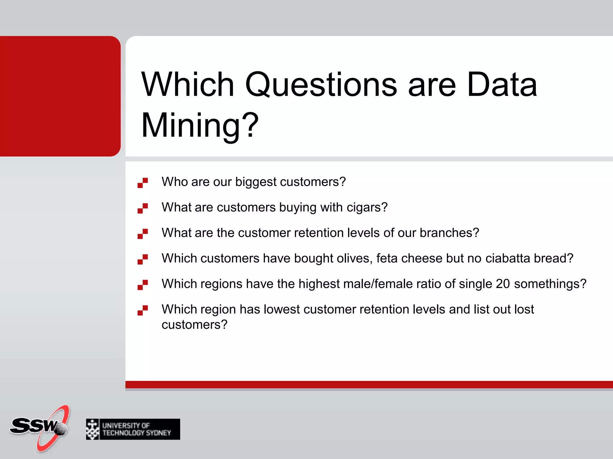 Who are our biggest customers?What are customers buying with cigars?What are the customer retention levels of our branches?Which customers have bought olives, feta cheese but no ciabatta bread?Which regions have the highest male/female ratio of single 20 somethings?Which region has lowest customer retention levels and list out lost customers?Which Questions are Data Mining?