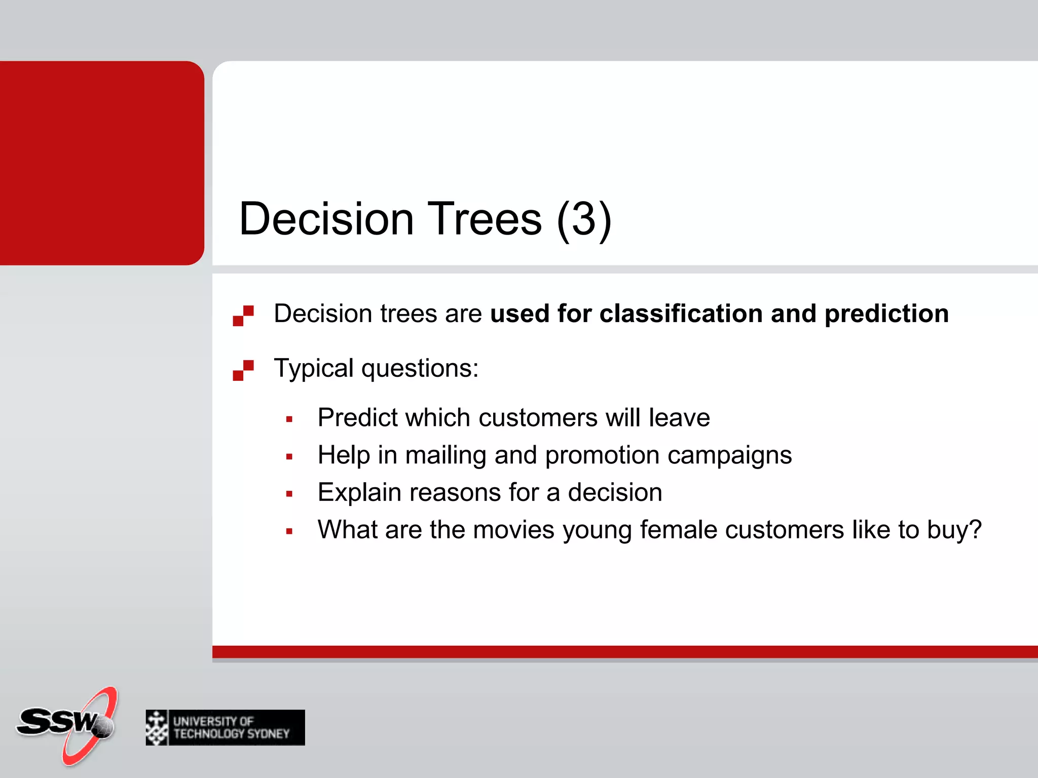 Decision Trees (2)The algorithm tries all possible breaks in classes using all possible values of each input attribute; it then selects the split that partitions data to the purest classes of the searched variableSeveral measures of purityThen it repeats splitting for each new classAgain testing all possible breaksUnuseful branches of the tree can be pre-pruned or post-pruned