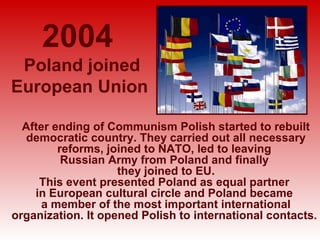 2004
 Poland joined
European Union

  After ending of Communism Polish started to rebuilt
   democratic country. They carried out all necessary
         reforms, joined to NATO, led to leaving
          Russian Army from Poland and finally
                    they joined to EU.
     This event presented Poland as equal partner
    in European cultural circle and Poland became
      a member of the most important international
organization. It opened Polish to international contacts.
 