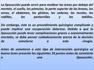 La liposucción puede servir para moldear las áreas por debajo del mentón, el cuello, los pómulos, la parte superior de los brazos, los senos, el abdomen, los glúteos, las caderas, los muslos, las rodillas, las pantorrillas y los tobillos.Sin embargo, éste es un procedimiento quirúrgico complicado y puede implicar una recuperación dolorosa. Debido a que la liposucción puede tener complicaciones graves u ocasionalmente mortales, se debe pensar cuidadosamente acerca de la decisión de someterse a esta cirugía.Antes de someterse a este tipo de intervención quirúrgica es bueno tener presente los siguientes 10 puntos antes de someterte a una liposucción.