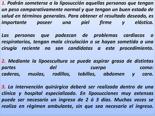 1. Podrán someterse a la liposucción aquellas personas que tengan un peso comparativamente normal y que tengan un buen estado de salud en términos generales. Para obtener el resultado deseado, es importante poseer una piel firme y elástica.Las personas que padezcan de problemas cardiacos o respiratorios, tengan mala circulación o se hayan sometido a una cirugía reciente no son candidatas a este procedimiento.2. Mediante la lipoescultura se puede aspirar grasa de distintas partes del cuerpo como: caderas, muslos, rodillas, tobillos, abdomen y cara.3. La intervención quirúrgica deberá ser realizada dentro de una clínica y hospital especializado. En liposucciones muy extensas puede ser necesario un ingreso de 2 ó 3 días. Muchas veces se realiza en régimen ambulante, sin que sea necesario el ingreso.