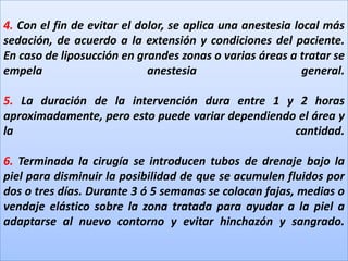 4. Con el fin de evitar el dolor, se aplica una anestesia local más sedación, de acuerdo a la extensión y condiciones del paciente. En caso de liposucción en grandes zonas o varias áreas a tratar se empela anestesia general.5. La duración de la intervención dura entre 1 y 2 horas aproximadamente, pero esto puede variar dependiendo el área y la cantidad.6. Terminada la cirugía se introducen tubos de drenaje bajo la piel para disminuir la posibilidad de que se acumulen fluidos por dos o tres días. Durante 3 ó 5 semanas se colocan fajas, medias o vendaje elástico sobre la zona tratada para ayudar a la piel a adaptarse al nuevo contorno y evitar hinchazón y sangrado.