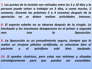 7. Los puntos de la incisión son retirados entre los 5 y 10 días y la persona puede volver a trabajar en 3 días, o como mucho, 2 semanas. Durante las próximas 2 a 4 semanas después de la operación no se deben realizar actividades intensas.8. El aspecto esbelto no se observa después de la cirugía. La hinchazón y los moretones desaparecen en el primer o segundo mes tras la liposucción.9. La liposucción es un procedimiento seguro, siempre que lo realice un cirujano plástico certificado, se seleccione bien al paciente y el quirófano esté bien equipado.10. Sí quedan cicatrices, pero estas son mínimas y situadas estratégicamente para que puedan ser escondidas.
