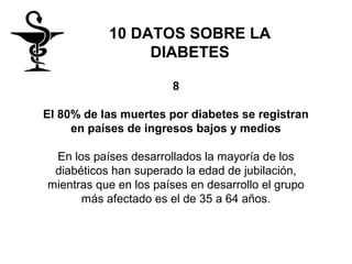 10 DATOS SOBRE LA
                DIABETES

                       8

El 80% de las muertes por diabetes se registran
     en países de ingresos bajos y medios

 En los países desarrollados la mayoría de los
 diabéticos han superado la edad de jubilación,
mientras que en los países en desarrollo el grupo
      más afectado es el de 35 a 64 años.
 