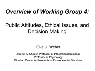 Overview of Working Group 4: Public Attitudes, Ethical Issues, and Decision Making Elke U. Weber Jerome A. Chazen Professor of International Business Professor of Psychology Director, Center for Research on Environmental Decisions 