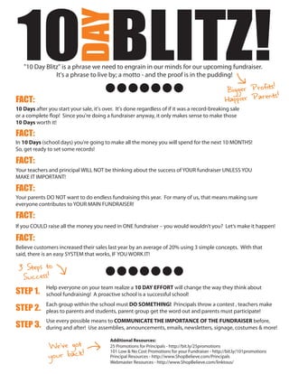 10 BLITZ!
                        DAY
   "10 Day Blitz" is a phrase we need to engrain in our minds for our upcoming fundraiser.
               It's a phrase to live by; a motto - and the proof is in the pudding!
                                                                                                                  s!
                                                                                                    Bigger Profit
                                                                                                                   ts!
FACT:                                                                                               Happier Paren
10 Days after you start your sale, it's over. It's done regardless of if it was a record-breaking sale
or a complete flop! Since you're doing a fundraiser anyway, it only makes sense to make those
10 Days worth it!

FACT:
In 10 Days (school days) you're going to make all the money you will spend for the next 10 MONTHS!
So, get ready to set some records!

FACT:
Your teachers and principal WILL NOT be thinking about the success of YOUR fundraiser UNLESS YOU
MAKE IT IMPORTANT!

FACT:
Your parents DO NOT want to do endless fundraising this year. For many of us, that means making sure
everyone contributes to YOUR MAIN FUNDRAISER!

FACT:
If you COULD raise all the money you need in ONE fundraiser – you would wouldn’t you? Let’s make it happen!

FACT:
Believe customers increased their sales last year by an average of 20% using 3 simple concepts. With that
said, there is an easy SYSTEM that works, IF YOU WORK IT!

 3 Steps to
  Success!
             Help everyone on your team realize a 10 DAY EFFORT will change the way they think about
STEP 1.      school fundraising! A proactive school is a successful school!
             Each group within the school must DO SOMETHING! Principals throw a contest , teachers make
STEP 2.      pleas to parents and students, parent group get the word out and parents must participate!
             Use every possible means to COMMUNICATE THE IMPORTANCE OF THE FUNDRAISER before,
STEP 3.      during and after! Use assemblies, announcements, emails, newsletters, signage, costumes & more!


              We’ve got
                                           Additional Resources:
                                           25 Promotions for Principals - http://bit.ly/25promotions

              your back!
                                           101 Low & No Cost Promotions for your Fundraiser - http://bit.ly/101promotions
                                           Principal Resources - http://www.ShopBelieve.com/Principals
                                           Webmaster Resources - http://www.ShopBelieve.com/linktous/
 