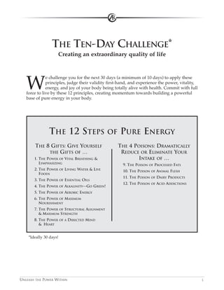 THE TEN-DAY CHALLENGE*
                      Creating an extraordinary quality of life




   W
              e challenge you for the next 30 days (a minimum of 10 days) to apply these
              principles, judge their validity first-hand, and experience the power, vitality,
              energy, and joy of your body being totally alive with health. Commit with full
   force to live by these 12 principles, creating momentum towards building a powerful
   base of pure energy in your body.




               THE 12 STEPS                         OF   PURE ENERGY
       THE 8 GIFTS: GIVE YOURSELF                        THE 4 POISONS: DRAMATICALLY
            THE GIFTS OF …                                REDUCE OR ELIMINATE YOUR
       1. THE POWER OF VITAL BREATHING &                         INTAKE OF …
          LYMPHASIZING                                    9. THE POISON   OF   PROCESSED FATS
       2. THE POWER     OF   LIVING WATER & LIVE          10. THE POISON   OF   ANIMAL FLESH
          FOODS
                                                          11. THE POISON   OF   DAIRY PRODUCTS
       3. THE POWER     OF   ESSENTIAL OILS
                                                          12. THE POISON   OF   ACID ADDICTIONS
       4. THE POWER     OF   ALKALINITY—GO GREEN!
       5. THE POWER     OF   AEROBIC ENERGY
       6. THE POWER OF MAXIMUM
          NOURISHMENT
       7. THE POWER OF STRUCTURAL ALIGNMENT
          & MAXIMUM STRENGTH
       8. THE POWER     OF A   DIRECTED MIND
          & HEART


    *Ideally 30 days!




UNLEASH THE POWER WITHIN                                                                          1
 
