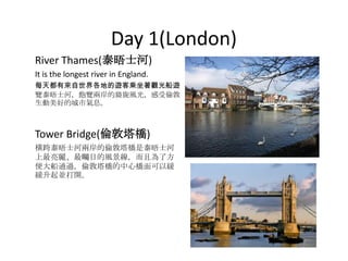 Day 1(London)
River Thames(泰晤士河)
It is the longest river in England.
每天都有來自世界各地的遊客乘坐著觀光船遊
覽泰晤士河，飽覽兩岸的旖旎風光，感受倫敦
生動美好的城市氣息。



Tower Bridge(倫敦塔橋)
橫跨泰晤士河兩岸的倫敦塔橋是泰晤士河
上最亮麗、最矚目的風景線，而且為了方
便大船通過，倫敦塔橋的中心橋面可以緩
緩升起並打開。
 