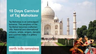 10 Days Carnival
of Taj Mahotsav
Taj Mahotsav is an extravagant
bonanza. The periphery of the
Taj Mahal becomes craftsmen
villa. National and international
artisans, artists, singers, dancers
and cuisines make it a glittery
event.
 