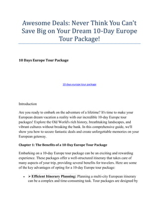 Awesome Deals: Never Think You Can't
Save Big on Your Dream 10-Day Europe
Tour Package!
10 Days Europe Tour Package
10 days europe tour package
Introduction
Are you ready to embark on the adventure of a lifetime? It's time to make your
European dream vacation a reality with our incredible 10-day Europe tour
packages! Explore the Old World's rich history, breathtaking landscapes, and
vibrant cultures without breaking the bank. In this comprehensive guide, we'll
show you how to secure fantastic deals and create unforgettable memories on your
European getaway.
Chapter 1: The Benefits of a 10-Day Europe Tour Package
Embarking on a 10-day Europe tour package can be an exciting and rewarding
experience. These packages offer a well-structured itinerary that takes care of
many aspects of your trip, providing several benefits for travelers. Here are some
of the key advantages of opting for a 10-day Europe tour package:
  Efficient Itinerary Planning: Planning a multi-city European itinerary
can be a complex and time-consuming task. Tour packages are designed by
 