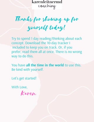 Thanks for showing up for
yourself today!
Try to spend 1 day reading/thinking about each
concept. Download the 10-day tracker I
included to keep you on track. Or, if you
prefer, read them all at once. There is no wrong
way to do this.
You have all the time in the world to use this.
Be kind with yourself.
Let's get started!
With Love,
Karen




 