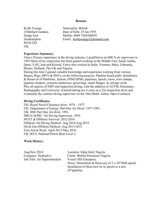 Resume
Keith Youngs
31Mallard Gardens
Hedge End
Southampton
Nationality: British
Date of birth: 25 Jan 1955
Mobile: 0044 7428560039
Email: keithyoungs3@hotmail.com
PO30 2XJ
UK.
Experience Summary.
I have 35years experience in the diving industry, I qualified as an IMCA air supervisor in
1993.Most of my experience has been gained working in the Middle East, Saudi Arabia,
Qatar, UAE, Iran and Kuwait. I have also worked in India, Vietnam, Baku, Lithuania,
Brunei, Holland, The UK and Nigeria.
During this time I gained valuable knowledge and experience working from various
Barges, Rigs, DPVs & DSVs, on the following projects, Pipeline beach pulls. Installation
& Removal of Platforms, Jackets, FPSO,SPMs, pipelines, spools, risers, riser clamps,
pipeline sleepers, concrete mattresses, grout bags, smart flanges & salvage work.
Plus all aspects of NDT and inspection diving, with the addition of ACFM, Sonomatic,
Radiography and Corroscan. (Gained during my 6 years as a 32u.inspection diver and
eventually the contract diving supervisor on the Abu Dhabi. Adma- Opco Contract).
Diving Certificates.
UK: Royal Naval Clearance diver. 1974 – 1977.
UK: Department of Energy. Part One Air Diver: 1977-1991.
UK: HSE Part One Air diver. 1991.
IMCA/AODC: Air Diving Supervisor. 1993.
HUET & Offshore Survival: 2012-2016.
Offshore Air Diving Medical: Aug 2014-Aug 2015.
Oil & Gas Offshore Medical: Aug 2013-2015.
First Aid at Work: April 2013-May 2016.
UK: RYA. National Power Boat Level 2:
Work History..
Aug-Nov 2014 Location: Edop field .Nigeria
Company: Hydrodive Client: Mobile Petroleum Nigeria.
Job Title: Air Superintendent Vessel: HD Enterprise.
Notes: Demolition & Recovery of 3 x 24”SSM spools
Installation of three new tie in spools to a new
24”pipeline.
 