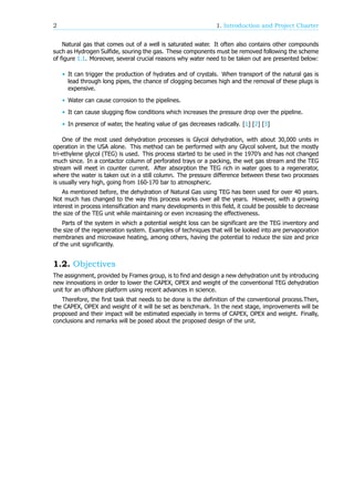 2 1. Introduction and Project Charter
Natural gas that comes out of a well is saturated water. It often also contains other compounds
such as Hydrogen Sulfide, souring the gas. These components must be removed following the scheme
of figure 1.1. Moreover, several crucial reasons why water need to be taken out are presented below:
• It can trigger the production of hydrates and of crystals. When transport of the natural gas is
lead through long pipes, the chance of clogging becomes high and the removal of these plugs is
expensive.
• Water can cause corrosion to the pipelines.
• It can cause slugging flow conditions which increases the pressure drop over the pipeline.
• In presence of water, the heating value of gas decreases radically. [1] [2] [3]
One of the most used dehydration processes is Glycol dehydration, with about 30,000 units in
operation in the USA alone. This method can be performed with any Glycol solvent, but the mostly
tri-ethylene glycol (TEG) is used. This process started to be used in the 1970’s and has not changed
much since. In a contactor column of perforated trays or a packing, the wet gas stream and the TEG
stream will meet in counter current. After absorption the TEG rich in water goes to a regenerator,
where the water is taken out in a still column. The pressure difference between these two processes
is usually very high, going from 160-170 bar to atmospheric.
As mentioned before, the dehydration of Natural Gas using TEG has been used for over 40 years.
Not much has changed to the way this process works over all the years. However, with a growing
interest in process intensification and many developments in this field, it could be possible to decrease
the size of the TEG unit while maintaining or even increasing the effectiveness.
Parts of the system in which a potential weight loss can be significant are the TEG inventory and
the size of the regeneration system. Examples of techniques that will be looked into are pervaporation
membranes and microwave heating, among others, having the potential to reduce the size and price
of the unit significantly.
1.2. Objectives
The assignment, provided by Frames group, is to find and design a new dehydration unit by introducing
new innovations in order to lower the CAPEX, OPEX and weight of the conventional TEG dehydration
unit for an offshore platform using recent advances in science.
Therefore, the first task that needs to be done is the definition of the conventional process.Then,
the CAPEX, OPEX and weight of it will be set as benchmark. In the next stage, improvements will be
proposed and their impact will be estimated especially in terms of CAPEX, OPEX and weight. Finally,
conclusions and remarks will be posed about the proposed design of the unit.
 