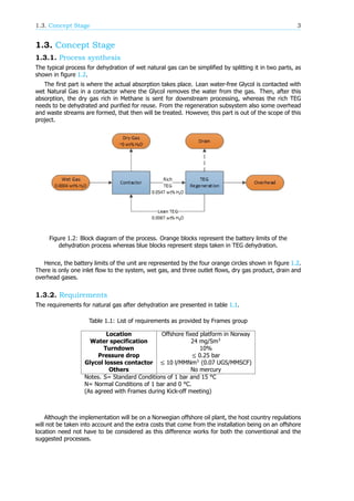 1.3. Concept Stage 3
1.3. Concept Stage
1.3.1. Process synthesis
The typical process for dehydration of wet natural gas can be simplified by splitting it in two parts, as
shown in figure 1.2.
The first part is where the actual absorption takes place. Lean water-free Glycol is contacted with
wet Natural Gas in a contactor where the Glycol removes the water from the gas. Then, after this
absorption, the dry gas rich in Methane is sent for downstream processing, whereas the rich TEG
needs to be dehydrated and purified for reuse. From the regeneration subsystem also some overhead
and waste streams are formed, that then will be treated. However, this part is out of the scope of this
project.
Figure 1.2: Block diagram of the process. Orange blocks represent the battery limits of the
dehydration process whereas blue blocks represent steps taken in TEG dehydration.
Hence, the battery limits of the unit are represented by the four orange circles shown in figure 1.2.
There is only one inlet flow to the system, wet gas, and three outlet flows, dry gas product, drain and
overhead gases.
1.3.2. Requirements
The requirements for natural gas after dehydration are presented in table 1.1.
Table 1.1: List of requirements as provided by Frames group
Location Offshore fixed platform in Norway
Water specification 24 mg/Sm
Turndown 10%
Pressure drop ≤ 0.25 bar
Glycol losses contactor ≤ 10 l/MMNm (0.07 UGS/MMSCF)
Others No mercury
Notes. S= Standard Conditions of 1 bar and 15 °C
N= Normal Conditions of 1 bar and 0 °C.
(As agreed with Frames during Kick-off meeting)
Although the implementation will be on a Norwegian offshore oil plant, the host country regulations
will not be taken into account and the extra costs that come from the installation being on an offshore
location need not have to be considered as this difference works for both the conventional and the
suggested processes.
 