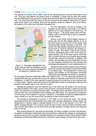 4 1. Introduction and Project Charter
1.3.3. Plant capacity and location
The capacity of the plant will be 380617 kg/h of wet natural gas which comes as feed stream to the
unit. Once the mass balance and streams study is completed, it results that the plant will produce
around 340000 kg/h of dry gas which includes small amount of water (24 mg/Sm3) coming out of the
unit. This means that 2594 kg/h (purity wt 99.4%) of lean TEG are needed to absorb the 131 kg/h of
water which needs to be removed. Given that the expected results are subject to 10% of turn down,
the capacity of the plant must hold these fluctuations too.
Figure 1.3: Norwegian geographical map,
green areas are open for petroleum and gas
platforms, red and orange are considered to
be opened for industrial uses [4]
The TEG dehydration unit will be located in the
European country Norway, specifically in an offshore
platform of its coasts situated in the North Sea. As
shown in figure 1.3 the whole western part of the Nor-
wegian coast in the North Sea is open for petroleum
and gas industry.
Norway is the world’s second biggest exporter of
natural gas and the fifth biggest exporter of oil, at
the same trying to become one of the world’s most
environmentally friendly industries in this field. This
country has high pollution standards and there is con-
tinued work on reducing emissions and avoiding ac-
cidents or spills. This sector is vital for the country’s
economy, representing about 25% of the gross do-
mestic product, 30% of the state income, more than
50% of export earnings and providing approximately
250,000 jobs, directly and indirectly. In addition, this
industry not only helps to its own wealth fare, but also
is a very important contributor for the innovation and
technological development in other related sectors.[5]
Norway has been producing gas for about 40 years,
but at this moment its production has lowered till 20%
of its highest peak. The development in natural gas
exports from facilities on the Norwegian Continental
Shelf (NCS) has drastically decreased as reported by
the Norwegian Petroleum Directorate (NPD) from 2006 to 2013. [6] The natural gas extraction has
reduced total sales gas volumes with around 4% relative to what was exported from the production
installations. In spite of this trend, optimism is present because of the discovery of new reserves, even
in mature areas. Together, these will amount to 400-600 million barrels of oil equivalents allowing new
projects in Norwegian waters in the next 10-15 years.
Although the production costs are relatively high in the North sea, the quality of the oil and gas,
the political stability of the region, and the close proximity to important markets in western Europe has
made it an important oil and gas producing region. The largest natural gas field in the North Sea, the
Troll gas field, lies in the Norwegian trench dropping over 300 metres. This required the construction
of the enormous Troll A platform to access it. Besides it, in the Ekofisk oil field, the Statfjord platform
is also notable as it was the cause of the first pipeline to span the Norwegian trench.
The average air temperature in summer is 17°C while it is 6°C during the winter. The average
temperatures have been trending higher since 1988, which has been attributed to climate change. Air
temperatures in January range on average between 0 to 4°C and in July between 13 to 18°C. The
salinity averages between 34 to 35 grams of salt per litre of water, having its highest variability where
there is fresh water inflow, such as at the Rhine and Elbe estuaries, the Baltic Sea exit and along the
coast of Norway.
With growing demand for improved gas technology, this field is suitable to process intensification.
As stated in the Petroleum White Paper, the Government has confirmed the strategy for developing the
petroleum and gas with a proactive, parallel commitment to increased recovery from production fields,
developing commercial/profitable discoveries, exploring in open acreage and opening up new areas.
 