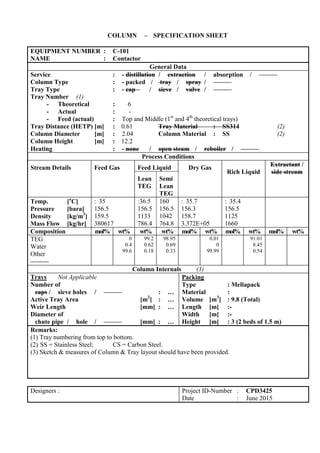 COLUMN – SPECIFICATION SHEET
EQUIPMENT NUMBER : C-101
NAME : Contactor
General Data
Service : - distillation / extraction / absorption /
Column Type : - packed / tray / spray /
Tray Type : - cap / sieve / valve /
Tray Number (1)
- Theoretical : 6
- Actual : -
- Feed (actual) : Top and Middle (1st
and 4th
theoretical trays)
Tray Distance (HETP) [m] : 0.61 Tray Material : SS314 (2)
Column Diameter [m] : 2.04 Column Material : SS (2)
Column Height [m] : 12.2
Heating : - none / open steam / reboiler /
Process Conditions
Stream Details Feed Gas Feed Liquid Dry Gas
Rich Liquid
Extractant /
side stream
Lean
TEG
Semi
Lean
TEG
Temp. [o
C]
Pressure [bara]
Density [kg/m3
]
Mass Flow [kg/hr]
: 35
156.5
159.5
380617
:36.5
156.5
1133
786.4
160
156.5
1042
764.8
: 35.7
156.3
158.7
3.372E+05
: 35.4
156.5
1125
1660
Composition mol% wt% wt% wt% mol% wt% mol% wt% mol% wt%
TEG
Water
Other
0
0.4
99.6
99.2
0.62
0.18
98.95
0.69
0.33
0.01
0
99.99
91.01
8.45
0.54
Column Internals (3)
Trays Not Applicable
Number of
caps / sieve holes / : …
Active Tray Area [m2
] : …
Weir Length [mm] : …
Diameter of
chute pipe / hole / [mm] : …
Packing
Type : Mellapack
Material :
Volume [m3
] : 9.8 (Total)
Length [m] :-
Width [m] :-
Height [m] : 3 (2 beds of 1.5 m)
Remarks:
(1) Tray numbering from top to bottom.
(2) SS = Stainless Steel; CS = Carbon Steel.
(3) Sketch & measures of Column & Tray layout should have been provided.
Designers : Project ID-Number : CPD3425
Date : June 2015
 
