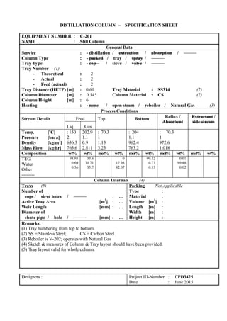 DISTILLATION COLUMN – SPECIFICATION SHEET
EQUIPMENT NUMBER : C-201
NAME : Still Column
General Data
Service : - distillation / extraction / absorption /
Column Type : - packed / tray / spray /
Tray Type : - cap / sieve / valve /
Tray Number (1)
- Theoretical : 2
- Actual : 2
- Feed (actual) : 2
Tray Distance (HETP) [m] : 0.61 Tray Material : SS314 (2)
Column Diameter [m] : 0.145 Column Material : CS (2)
Column Height [m] : 6
Heating : - none / open steam / reboiler / Natural Gas (3)
Process Conditions
Stream Details Feed Top Bottom Reflux /
Absorbent
Extractant /
side stream
Liq Gas
Temp. [o
C]
Pressure [bara]
Density [kg/m3
]
Mass Flow [kg/hr]
: 150
2
636.3
763.6
202.9
1.1
0.9
2.811
: 70.3
1
1.13
3.23
: 204
1.1
962.4
763.2
: 70.3
1
972.6
1.018
Composition wt% wt% mol% wt% mol% wt% mol% wt% mol% wt%
TEG
Water
Other
98.95
0.69
0.36
33.6
30.71
35.7
0
17.93
82.07
99.12
0.73
0.15
0.01
99.88
0.02
Column Internals (4)
Trays (5)
Number of
caps / sieve holes / : …
Active Tray Area [m2
] : …
Weir Length [mm] : …
Diameter of
chute pipe / hole / [mm] : …
Packing Not Applicable
Type :
Material :
Volume [m3
] :
Length [m] :
Width [m] :
Height [m] :
Remarks:
(1) Tray numbering from top to bottom.
(2) SS = Stainless Steel; CS = Carbon Steel.
(3) Reboiler is V-202; operates with Natural Gas
(4) Sketch & measures of Column & Tray layout should have been provided.
(5) Tray layout valid for whole column.
Designers : Project ID-Number : CPD3425
Date : June 2015
 