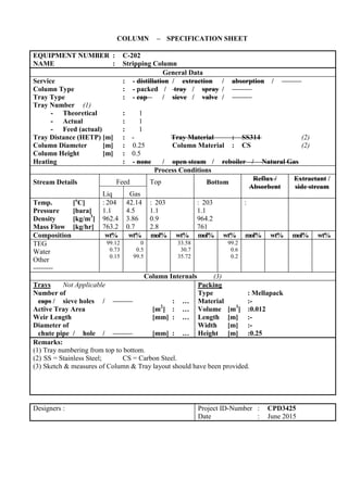 COLUMN – SPECIFICATION SHEET
EQUIPMENT NUMBER : C-202
NAME : Stripping Column
General Data
Service : - distillation / extraction / absorption /
Column Type : - packed / tray / spray /
Tray Type : - cap / sieve / valve /
Tray Number (1)
- Theoretical : 1
- Actual : 1
- Feed (actual) : 1
Tray Distance (HETP) [m] : - Tray Material : SS314 (2)
Column Diameter [m] : 0.25 Column Material : CS (2)
Column Height [m] : 0.5
Heating : - none / open steam / reboiler / Natural Gas
Process Conditions
Stream Details Feed Top Bottom Reflux /
Absorbent
Extractant /
side stream
Liq Gas
Temp. [o
C]
Pressure [bara]
Density [kg/m3
]
Mass Flow [kg/hr]
: 204
1.1
962.4
763.2
42.14
4.5
3.86
0.7
: 203
1.1
0.9
2.8
: 203
1.1
964.2
761
:
Composition wt% wt% mol% wt% mol% wt% mol% wt% mol% wt%
TEG
Water
Other
99.12
0.73
0.15
0
0.5
99.5
33.58
30.7
35.72
99.2
0.6
0.2
Column Internals (3)
Trays Not Applicable
Number of
caps / sieve holes / : …
Active Tray Area [m2
] : …
Weir Length [mm] : …
Diameter of
chute pipe / hole / [mm] : …
Packing
Type : Mellapack
Material :-
Volume [m3
] :0.012
Length [m] :-
Width [m] :-
Height [m] :0.25
Remarks:
(1) Tray numbering from top to bottom.
(2) SS = Stainless Steel; CS = Carbon Steel.
(3) Sketch & measures of Column & Tray layout should have been provided.
Designers : Project ID-Number : CPD3425
Date : June 2015
 