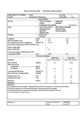 HEAT EXCHANGER – SPECIFICATION SHEET
EQUIPMENT NUMBER : E-201 In Series : 1
NAME : Glycol/Glycol Preheater In Parallel : none
General Data
Service : - Heat Exchanger - Vaporizer
- Cooler - Reboiler
- Condenser (Air cooled) (1), (2), (3)
Type : - Fixed Tube Sheets - Plate Heat Exchanger
- Floating Head - Finned Tubes
- Hair Pin - Thermosyphon
- Double Tube -
Position : - Horizontal
- Vertical
Capacity [kW] : 2.85 (1)
Heat Exchange Area [m2
] : 4.24 (1)
Overall Heat Transfer Coefficient [W/m2
o
C] : 333.28 (1)
Log. Mean Temperature Diff. (LMTD) [o
C] :
Passes Tube Side : 1
Passes Shell Side : n.a.
Correction Factor LMTD (min. 0.75) :
Corrected LMTD [o
C] : 7.257 (1)
Process Conditions
Medium :
Mass Stream [kg/hr] :
Mass Stream to
- Evaporize [kg/s] :
- Condense [kg/s] :
Average Specific Heat [kJ/kgo
C] :
Heat of Evap. / Condensation [kJ/kg] :
Temperature IN [o
C] :
Temperature OUT [o
C] :
Pressure [bara] :
Material :
Shell Side Tube Side
Lean TEG solution
787
n.a.
3
-
57
52
2.5
C.S
Rich TEG solution
1660
n.a
3
-
36
38
5
CS
Remarks:
(1) Calculation of Air Cooler: “Applied Chemical Process Design”, F. Aerstin and G. Street.
(2) Cooler requires 40 x 40 meters plot space, which may not be available.
(3) Requires Fan(s) for forced air circulation with 960 kW for electrical drive(s).
(1) As simulated in Aspen Hysys.
Designers : Project ID-Number : CPD3425
Date : June 2015
 