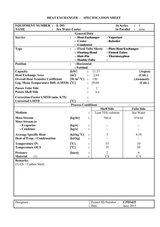 HEAT EXCHANGER – SPECIFICATION SHEET
EQUIPMENT NUMBER : E-203 In Series : 1
NAME : Sea Water Cooler In Parallel : none
General Data
Service : - Heat Exchanger - Vaporizer
- Cooler - Reboiler
- Condenser
Type : - Fixed Tube Sheets - Plate Heat Exchanger
- Floating Head - Finned Tubes
- Hair Pin - Thermosyphon
- Double Tube -
Position : - Horizontal
- Vertical
Capacity [kW] : 11.37 (Aspen)
Heat Exchange Area [m2
] : 2.64 (Calc.)
Overall Heat Transfer Coefficient [W/m2
o
C] : 150 (Assumed).
Log. Mean Temperature Diff. (LMTD) [o
C] : 28.68 (Calc.)
Passes Tube Side : 1
Passes Shell Side : n.a
Correction Factor LMTD (min. 0.75) :
Corrected LMTD [o
C] :
Process Conditions
Medium :
Mass Stream [kg/hr] :
Mass Stream to
- Evaporize [kg/s] :
- Condense [kg/s] :
Average Specific Heat [kJ/kgo
C] :
Heat of Evap. / Condensation [kJ/kg] :
Temperature IN [o
C] :
Temperature OUT [o
C] :
Pressure [bara] :
Material (1) :
Shell Side Tube Side
Lean TEG solution
786.4
-
-
3
-
53
35
2
CS
Sea Water
978.03
-
-
4.18
-
10
20
4
C.S
Remarks:
(1) CS = Carbon Steel;
Designers : Project ID-Number : CPD3425
Date : June 2015
 