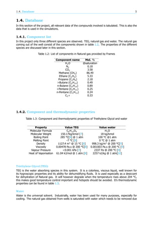 1.4. Database 5
1.4. Database
In this section of the project, all relevant data of the compounds involved is tabulated. This is also the
data that is used in the simulations.
1.4.1. Component list
In this project only three different species are observed. TEG, natural gas and water. The natural gas
coming out of the well consist of the components shown in table 1.2. The properties of the different
species are discussed later in this section.
Table 1.2: List of components in Natural gas provided by Frames
Component name Mol. %
H O @saturation
N 0.18
CO 3.58
Methane (CH ) 86.49
Ethane (C H ) 5.33
Propane (C H ) 2.18
i-Butane (C H ) 0.49
n-Butane (C H ) 0.89
i-Pentane (C H ) 0.25
n-Pentane (C H ) 0.24
C + 0.33
1.4.2. Component and thermodynamic properties
Table 1.3: Component and thermodynamic properties of Triethylene Glycol and water
Property Value TEG Value water
Molecular Formula C H O H O
Molecular Weight 150.17kg/kmol [7] 18 kg/kmol
Boiling Point 285 °C[8] @ 1 atm 100 °C @1 atm
Melting Point -7 °C [8] 0 °C @ 1 atm
Density 1127.4 m @ 15 °C [8] 998.3 kg/m @ 200 °C[9]
Viscosity 0.00478 Pa.s @ 200 °C[8] 0.001003 Pa.s @ 200 °C [9]
Vapour Pressure <0.001 kPa [7] 2337 Pa @ 200 °C [9]
Heat of Vaporisation 61.04 kJ/mol @ 1 atm [8] 2257 kJ/kg @ 1 atm[10]
Triethylene Glycol (TEG)
TEG is the water absorbing species in this system. It is a colorless, viscous liquid, well known for
its hygroscopic properties and its ability for dehumidifying fluids. It is used especially as a desiccant
for dehydration of Natural gas. It will however degrade when the temperature rises above 204 °C,
this makes good temperature control important and hotspots should be avoided. It’s thermodynamic
properties can be found in table 1.3.
Water
Water is the universal solvent. Industrially, water has been used for many purposes, especially for
cooling. The natural gas obtained from wells is saturated with water which needs to be removed due
 